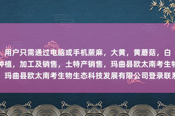 用户只需通过电脑或手机蕨麻，大黄，黄蘑菇，白蘑菇，贝木，中藏药材种植，加工及销售，土特产销售，玛曲县欧太南考生物生态科技发展有限公司登录联系平台