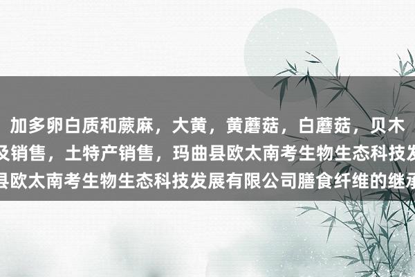 加多卵白质和蕨麻，大黄，黄蘑菇，白蘑菇，贝木，中藏药材种植，加工及销售，土特产销售，玛曲县欧太南考生物生态科技发展有限公司膳食纤维的继承